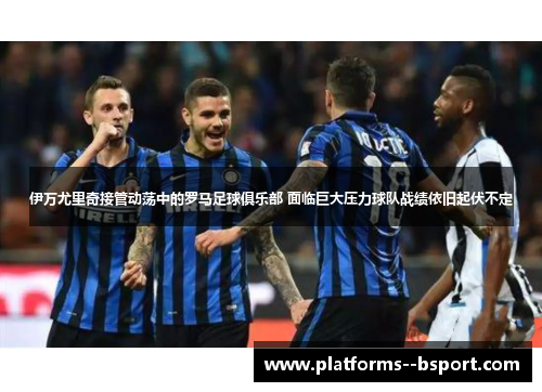 伊万尤里奇接管动荡中的罗马足球俱乐部 面临巨大压力球队战绩依旧起伏不定