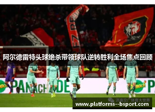阿尔德雷特头球绝杀带领球队逆转胜利全场焦点回顾