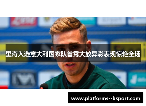 里奇入选意大利国家队首秀大放异彩表现惊艳全场