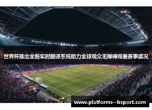 世界杯推出全新实时翻译系统助力全球观众无障碍观看赛事盛况