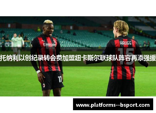 托纳利以创纪录转会费加盟纽卡斯尔联球队阵容再添强援 托纳利以创纪录转会费加盟纽卡斯尔联球队阵容再添强援