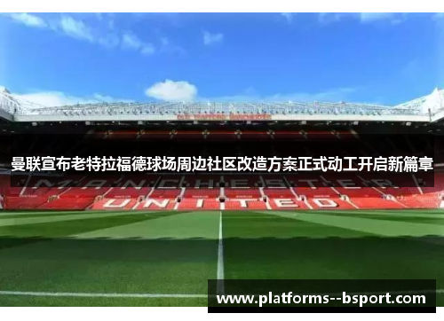 曼联宣布老特拉福德球场周边社区改造方案正式动工开启新篇章 曼联宣布老特拉福德球场周边社区改造方案正式动工开启新篇章
