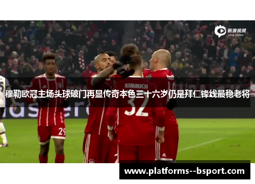 穆勒欧冠主场头球破门再显传奇本色三十六岁仍是拜仁锋线最稳老将